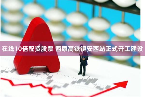 在线10倍配资股票 西康高铁镇安西站正式开工建设