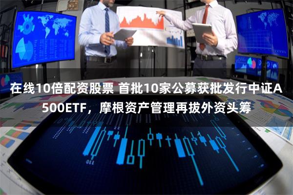 在线10倍配资股票 首批10家公募获批发行中证A500ETF，摩根资产管理再拔外资头筹