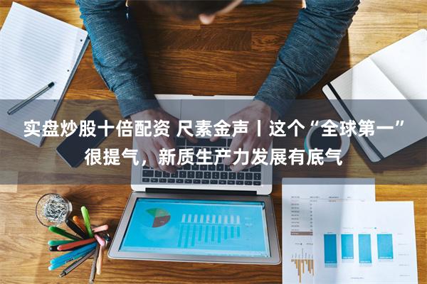 实盘炒股十倍配资 尺素金声丨这个“全球第一”很提气，新质生产力发展有底气