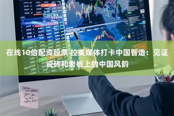 在线10倍配资股票 拉美媒体打卡中国智造：见证瓷砖和岩板上的中国风韵