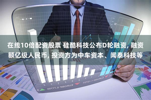 在线10倍配资股票 硅酷科技公布D轮融资, 融资额亿级人民币, 投资方为中车资本、闻泰科技等