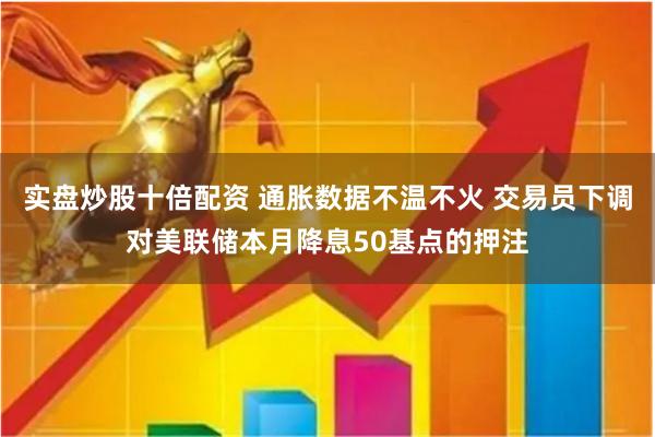 实盘炒股十倍配资 通胀数据不温不火 交易员下调对美联储本月降息50基点的押注