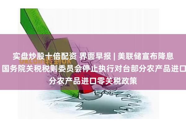 实盘炒股十倍配资 界面早报 | 美联储宣布降息50个基点；国务院关税税则委员会停止执行对台部分农产品进口零关税政策