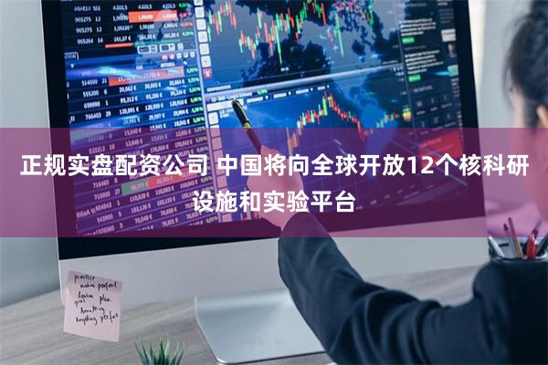 正规实盘配资公司 中国将向全球开放12个核科研设施和实验平台