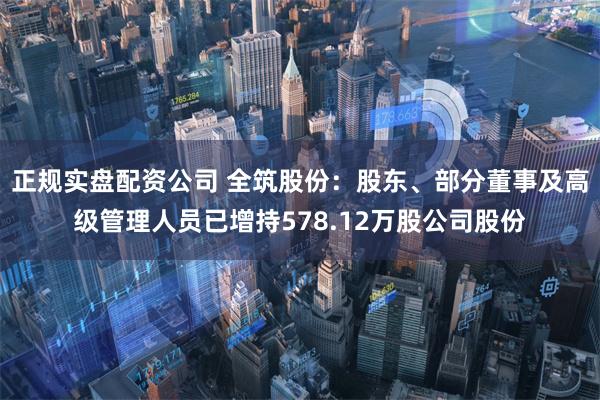 正规实盘配资公司 全筑股份：股东、部分董事及高级管理人员已增持578.12万股公司股份