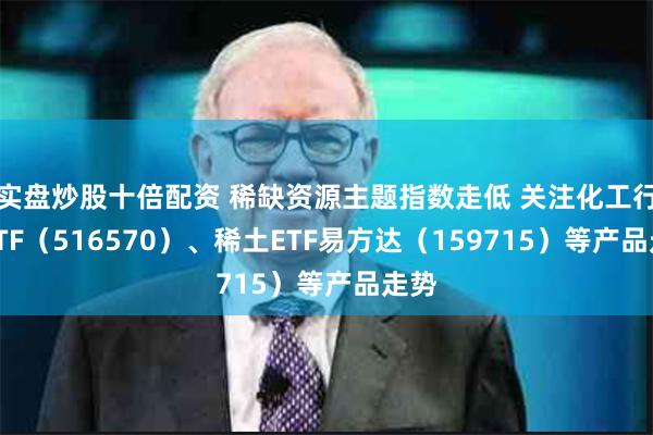 实盘炒股十倍配资 稀缺资源主题指数走低 关注化工行业ETF（516570）、稀土ETF易方达（159715）等产品走势