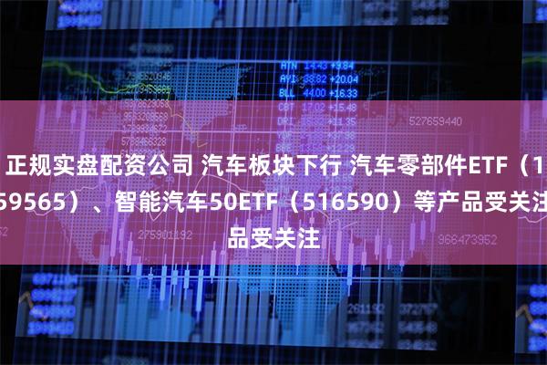 正规实盘配资公司 汽车板块下行 汽车零部件ETF（159565）、智能汽车50ETF（516590）等产品受关注