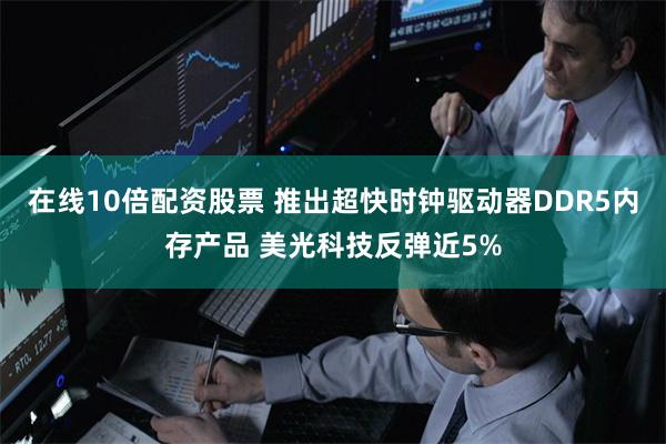 在线10倍配资股票 推出超快时钟驱动器DDR5内存产品 美光科技反弹近5%