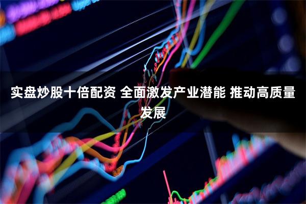 实盘炒股十倍配资 全面激发产业潜能 推动高质量发展