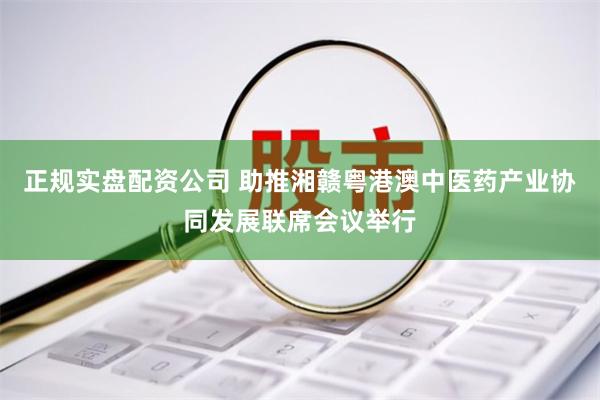 正规实盘配资公司 助推湘赣粤港澳中医药产业协同发展联席会议举行