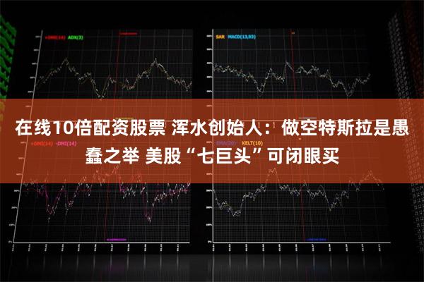 在线10倍配资股票 浑水创始人：做空特斯拉是愚蠢之举 美股“七巨头”可闭眼买