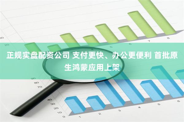 正规实盘配资公司 支付更快、办公更便利 首批原生鸿蒙应用上架