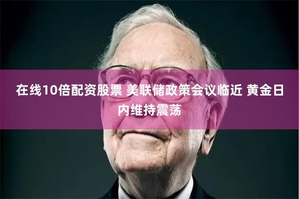 在线10倍配资股票 美联储政策会议临近 黄金日内维持震荡