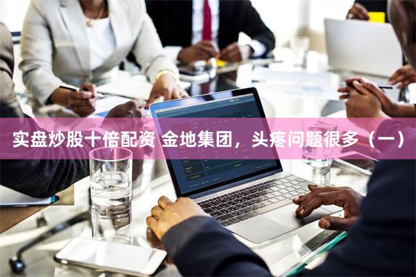 实盘炒股十倍配资 金地集团，头疼问题很多（一）