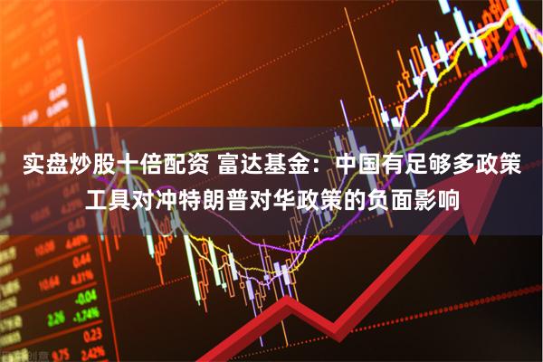 实盘炒股十倍配资 富达基金：中国有足够多政策工具对冲特朗普对华政策的负面影响