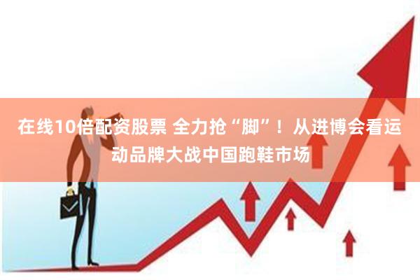 在线10倍配资股票 全力抢“脚”！从进博会看运动品牌大战中国跑鞋市场
