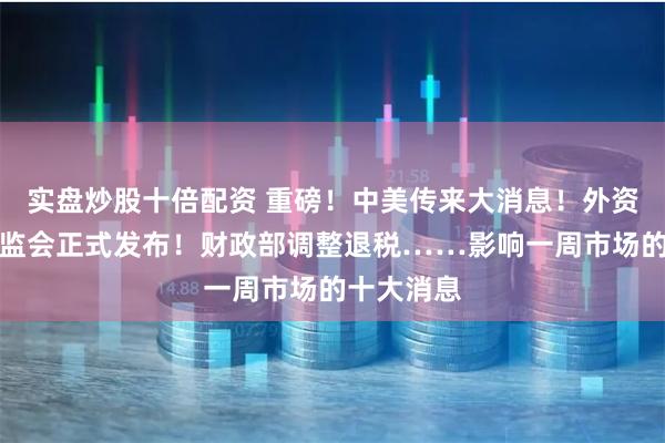 实盘炒股十倍配资 重磅！中美传来大消息！外资爆买，证监会正式发布！财政部调整退税……影响一周市场的十大消息