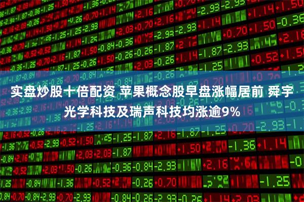 实盘炒股十倍配资 苹果概念股早盘涨幅居前 舜宇光学科技及瑞声科技均涨逾9%