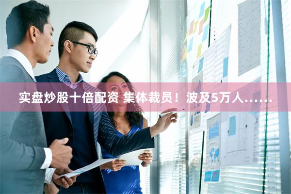 实盘炒股十倍配资 集体裁员！波及5万人……