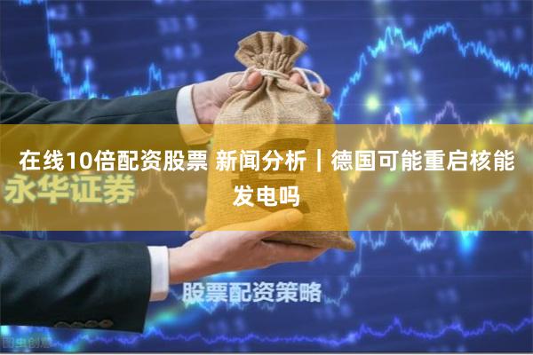 在线10倍配资股票 新闻分析｜德国可能重启核能发电吗