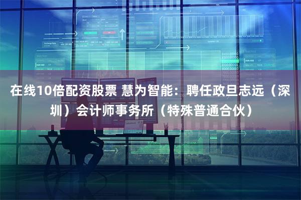 在线10倍配资股票 慧为智能：聘任政旦志远（深圳）会计师事务所（特殊普通合伙）