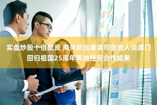 实盘炒股十倍配资 商务部台港澳司负责人谈澳门回归祖国25周年两地经贸合作成果