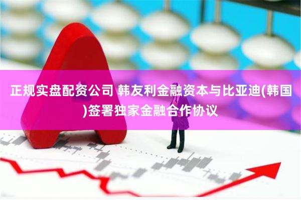 正规实盘配资公司 韩友利金融资本与比亚迪(韩国)签署独家金融合作协议