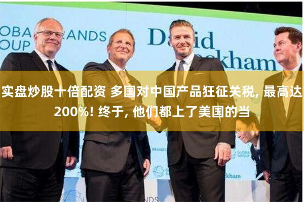 实盘炒股十倍配资 多国对中国产品狂征关税, 最高达200%! 终于, 他们都上了美国的当