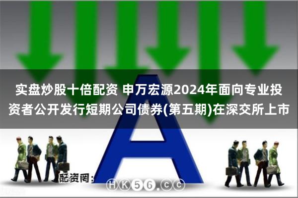 实盘炒股十倍配资 申万宏源2024年面向专业投资者公开发行短期公司债券(第五期)在深交所上市