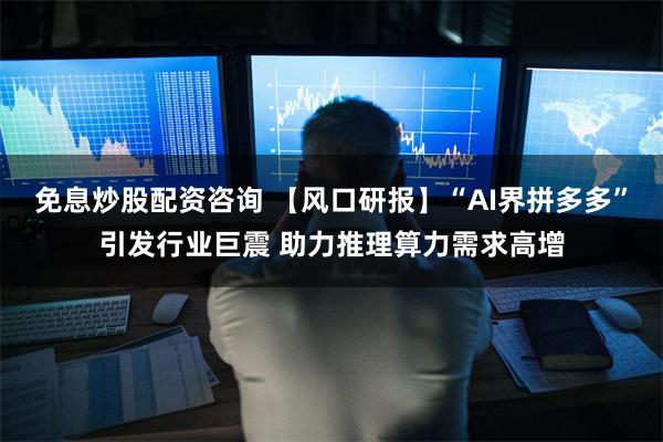 免息炒股配资咨询 【风口研报】“AI界拼多多”引发行业巨震 助力推理算力需求高增